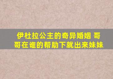 伊杜拉公主的奇异婚姻 哥哥在谁的帮助下就出来妹妹